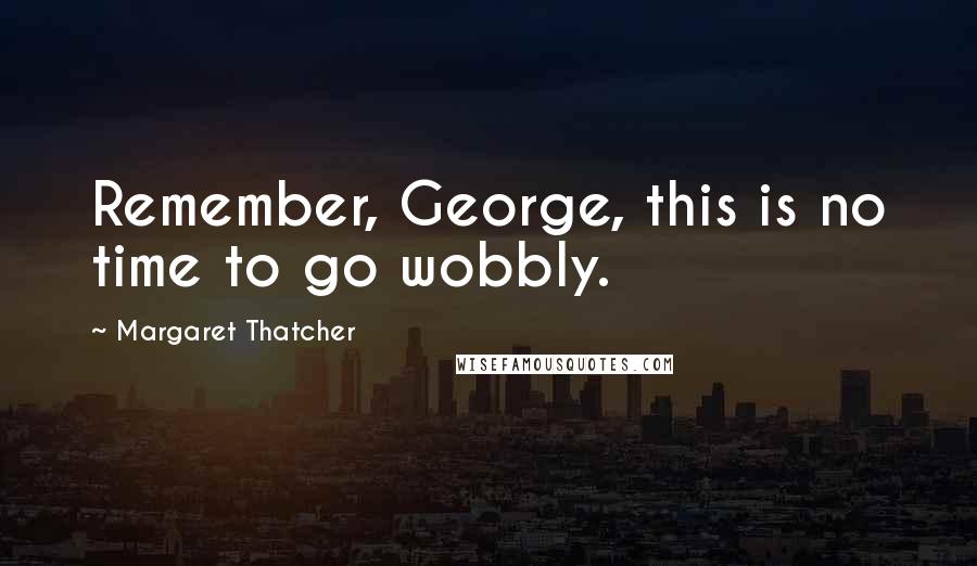 Margaret Thatcher Quotes: Remember, George, this is no time to go wobbly.
