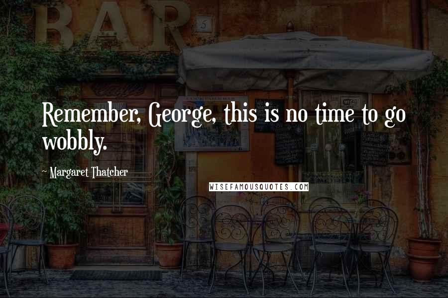 Margaret Thatcher Quotes: Remember, George, this is no time to go wobbly.