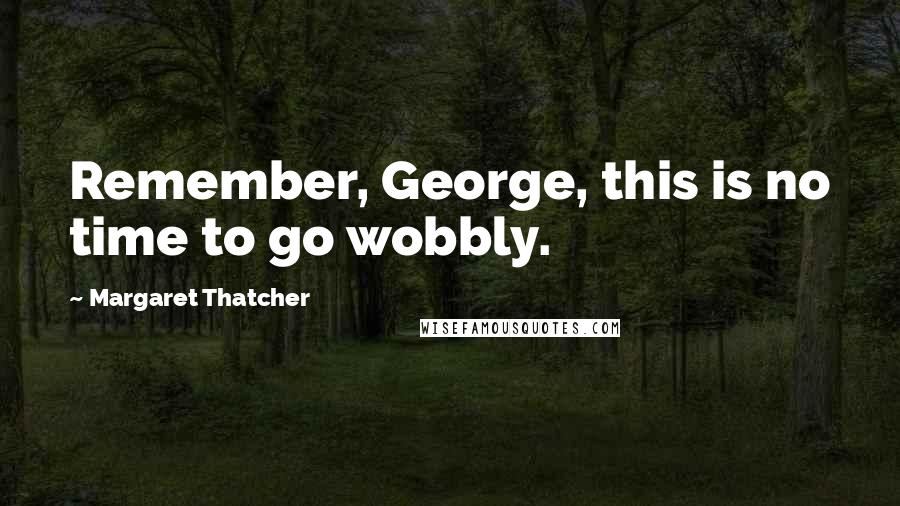 Margaret Thatcher Quotes: Remember, George, this is no time to go wobbly.