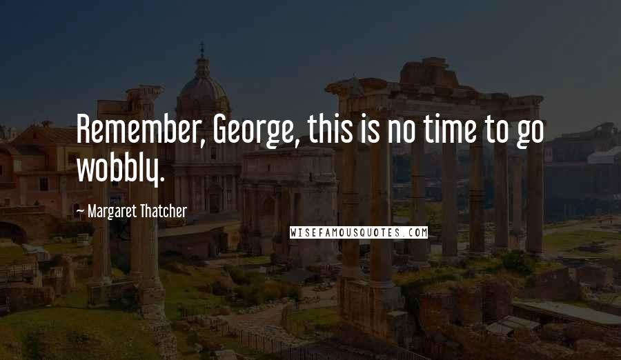 Margaret Thatcher Quotes: Remember, George, this is no time to go wobbly.