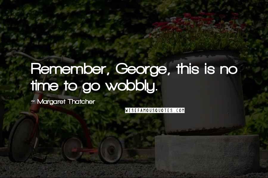 Margaret Thatcher Quotes: Remember, George, this is no time to go wobbly.