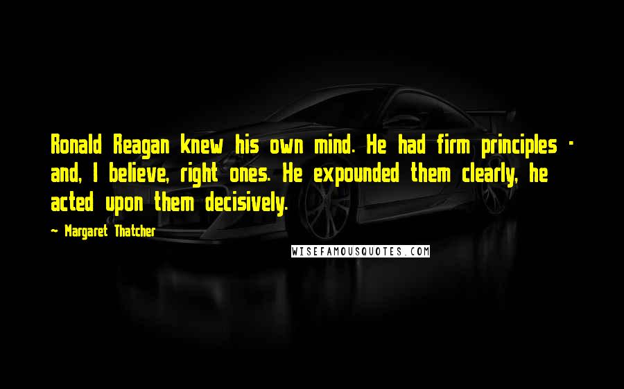 Margaret Thatcher Quotes: Ronald Reagan knew his own mind. He had firm principles - and, I believe, right ones. He expounded them clearly, he acted upon them decisively.