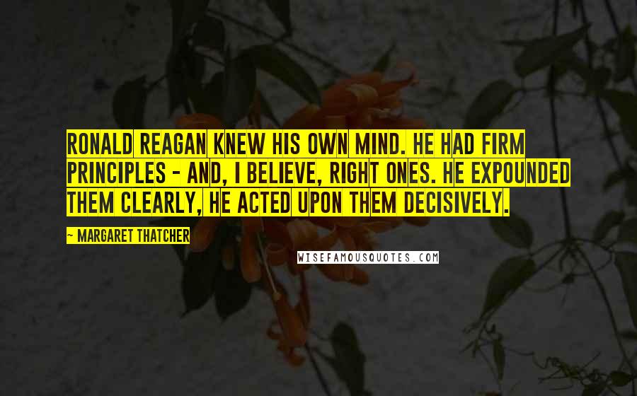 Margaret Thatcher Quotes: Ronald Reagan knew his own mind. He had firm principles - and, I believe, right ones. He expounded them clearly, he acted upon them decisively.