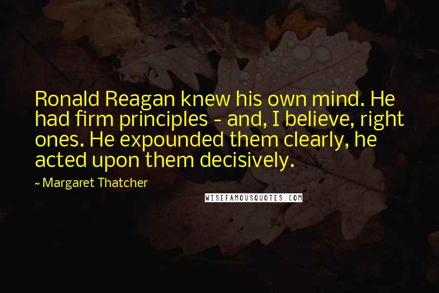 Margaret Thatcher Quotes: Ronald Reagan knew his own mind. He had firm principles - and, I believe, right ones. He expounded them clearly, he acted upon them decisively.