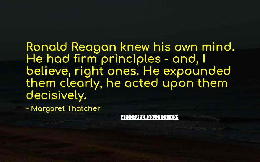 Margaret Thatcher Quotes: Ronald Reagan knew his own mind. He had firm principles - and, I believe, right ones. He expounded them clearly, he acted upon them decisively.