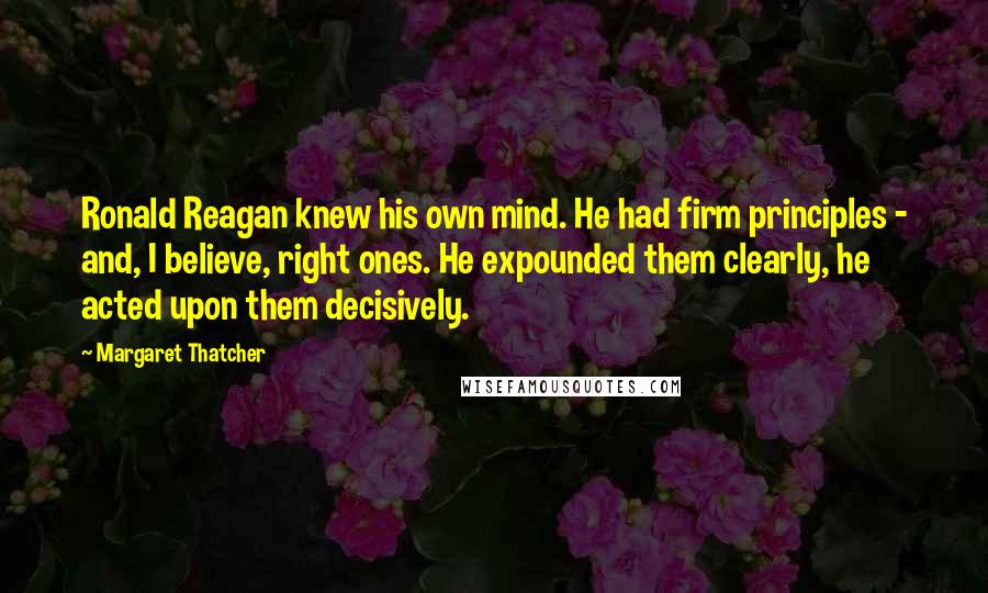 Margaret Thatcher Quotes: Ronald Reagan knew his own mind. He had firm principles - and, I believe, right ones. He expounded them clearly, he acted upon them decisively.