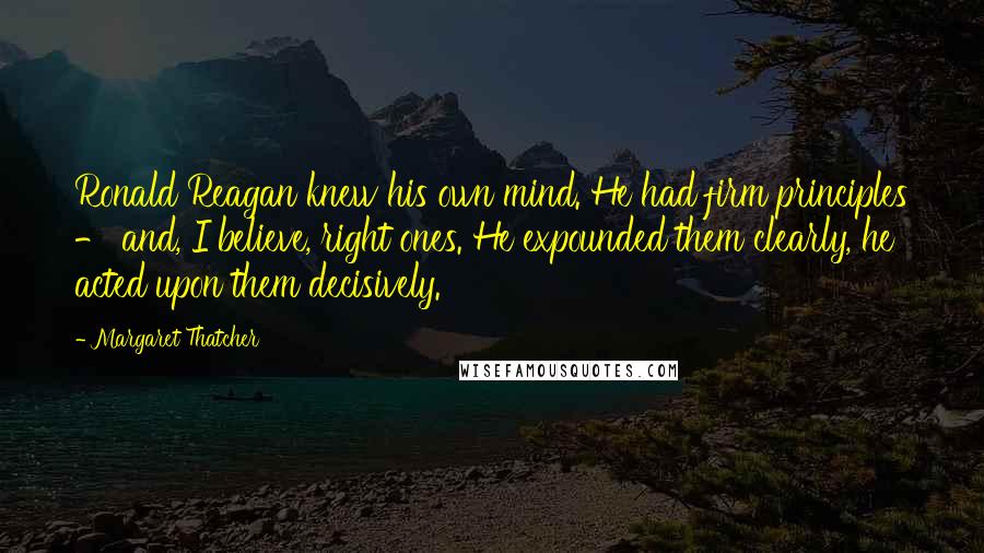 Margaret Thatcher Quotes: Ronald Reagan knew his own mind. He had firm principles - and, I believe, right ones. He expounded them clearly, he acted upon them decisively.