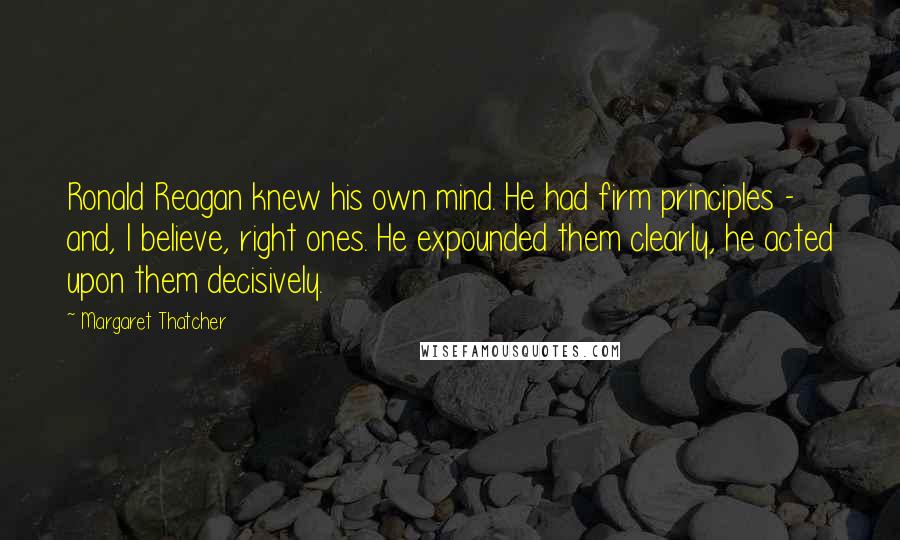 Margaret Thatcher Quotes: Ronald Reagan knew his own mind. He had firm principles - and, I believe, right ones. He expounded them clearly, he acted upon them decisively.