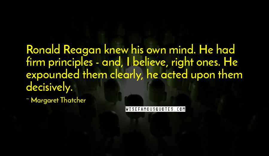 Margaret Thatcher Quotes: Ronald Reagan knew his own mind. He had firm principles - and, I believe, right ones. He expounded them clearly, he acted upon them decisively.