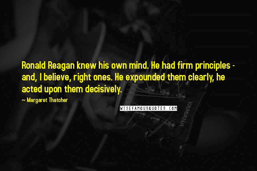 Margaret Thatcher Quotes: Ronald Reagan knew his own mind. He had firm principles - and, I believe, right ones. He expounded them clearly, he acted upon them decisively.