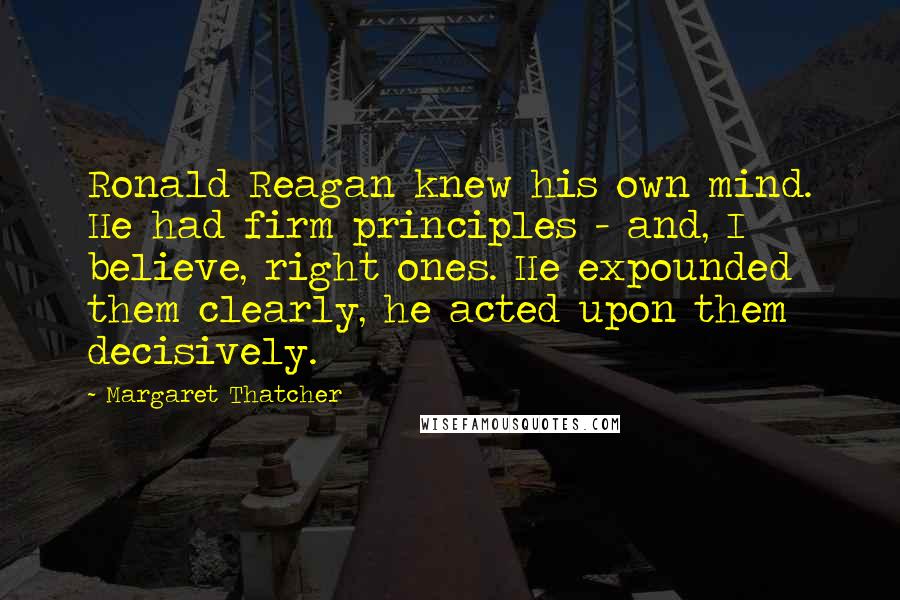 Margaret Thatcher Quotes: Ronald Reagan knew his own mind. He had firm principles - and, I believe, right ones. He expounded them clearly, he acted upon them decisively.