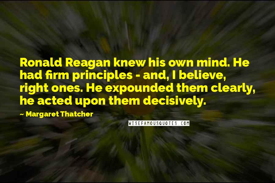 Margaret Thatcher Quotes: Ronald Reagan knew his own mind. He had firm principles - and, I believe, right ones. He expounded them clearly, he acted upon them decisively.