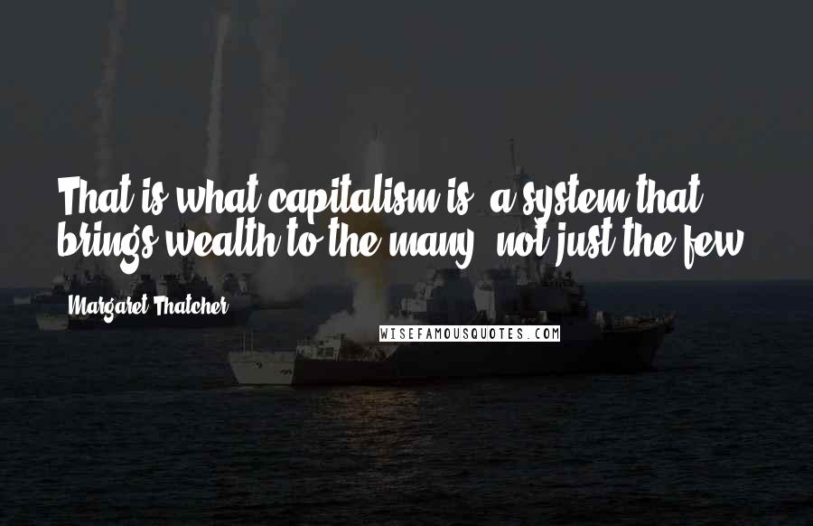 Margaret Thatcher Quotes: That is what capitalism is: a system that brings wealth to the many, not just the few.