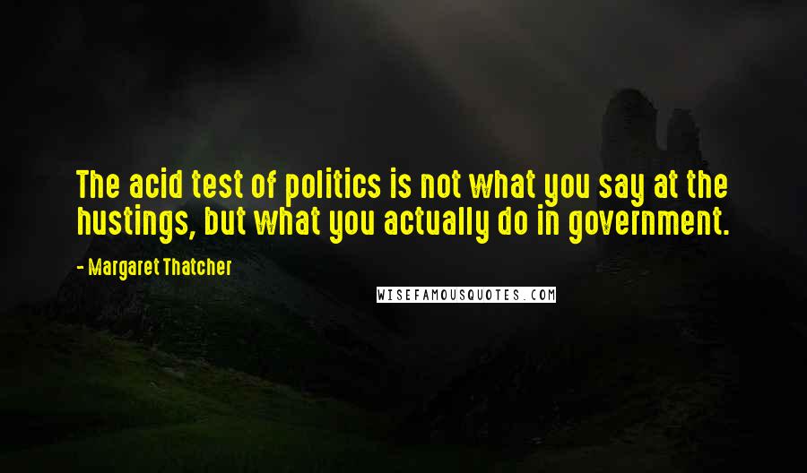 Margaret Thatcher Quotes: The acid test of politics is not what you say at the hustings, but what you actually do in government.