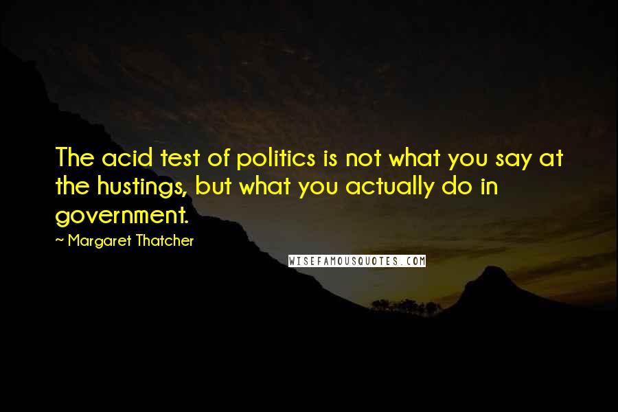 Margaret Thatcher Quotes: The acid test of politics is not what you say at the hustings, but what you actually do in government.