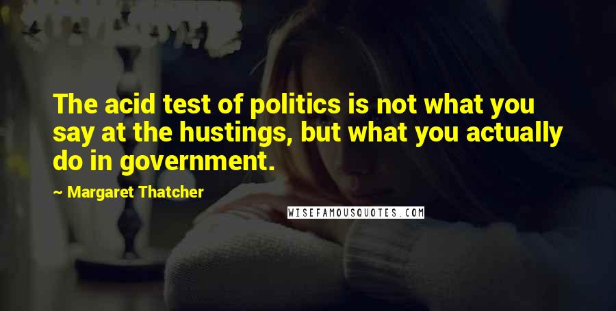 Margaret Thatcher Quotes: The acid test of politics is not what you say at the hustings, but what you actually do in government.