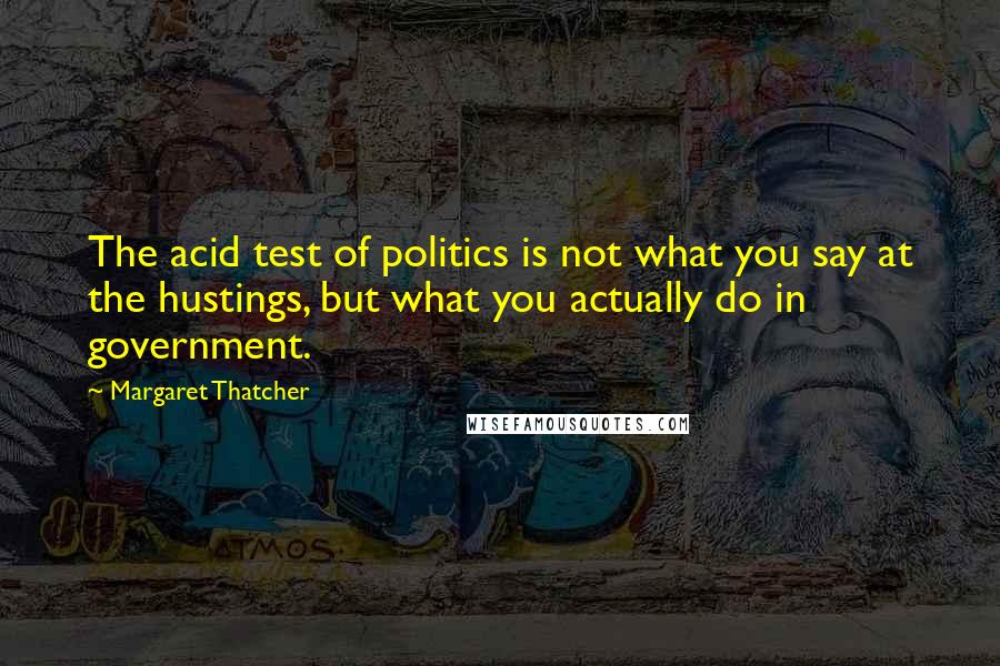 Margaret Thatcher Quotes: The acid test of politics is not what you say at the hustings, but what you actually do in government.