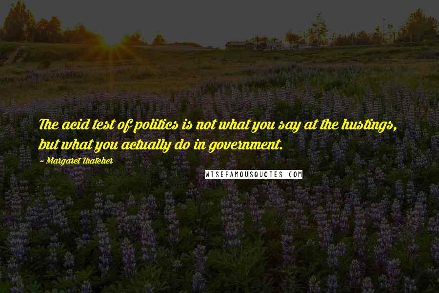 Margaret Thatcher Quotes: The acid test of politics is not what you say at the hustings, but what you actually do in government.