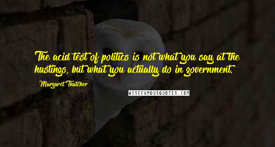 Margaret Thatcher Quotes: The acid test of politics is not what you say at the hustings, but what you actually do in government.