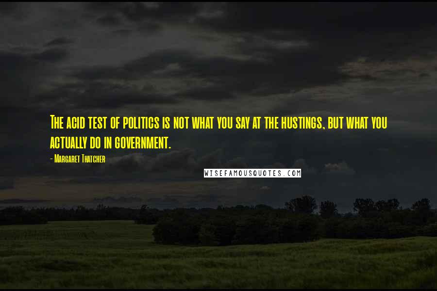 Margaret Thatcher Quotes: The acid test of politics is not what you say at the hustings, but what you actually do in government.