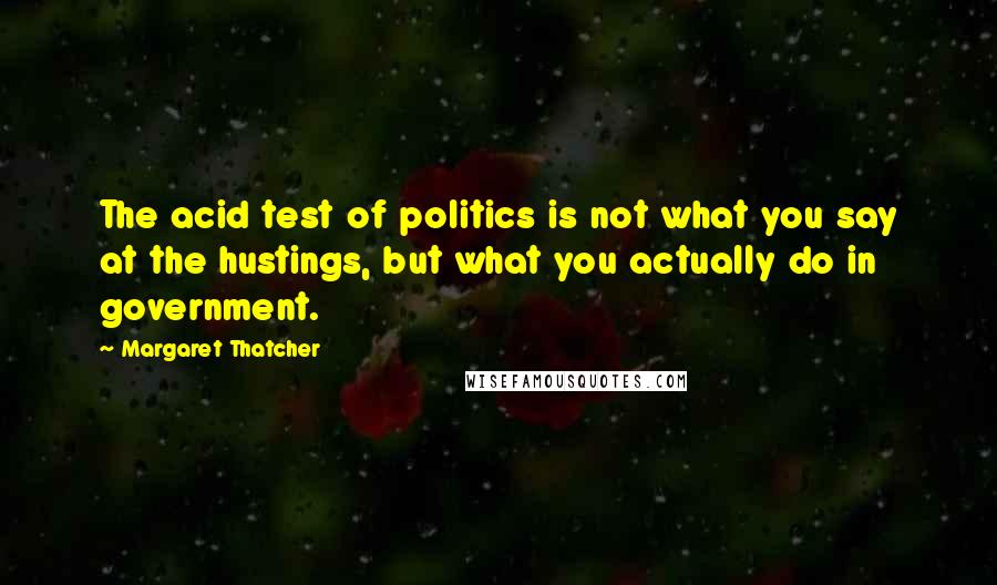 Margaret Thatcher Quotes: The acid test of politics is not what you say at the hustings, but what you actually do in government.