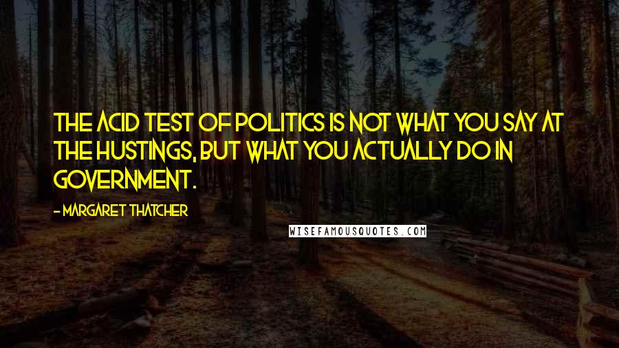 Margaret Thatcher Quotes: The acid test of politics is not what you say at the hustings, but what you actually do in government.