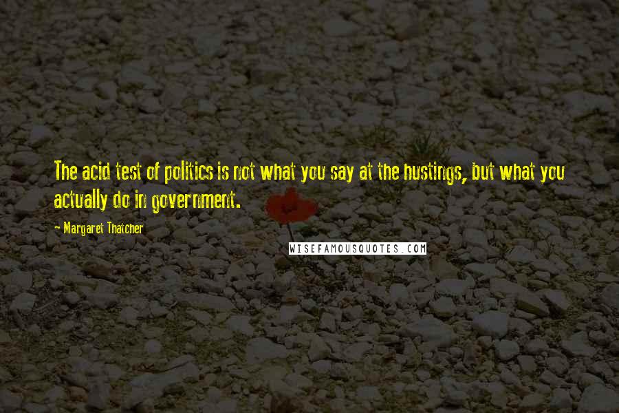 Margaret Thatcher Quotes: The acid test of politics is not what you say at the hustings, but what you actually do in government.
