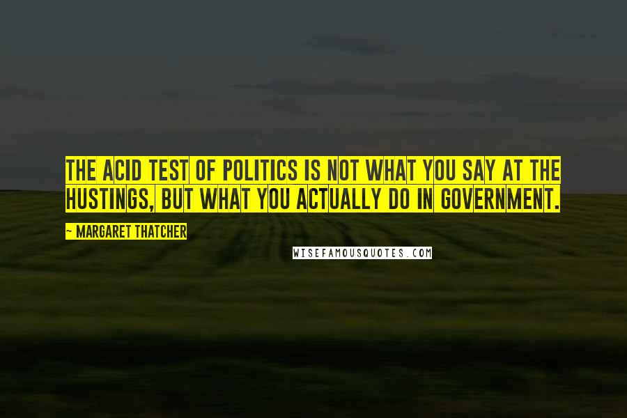 Margaret Thatcher Quotes: The acid test of politics is not what you say at the hustings, but what you actually do in government.