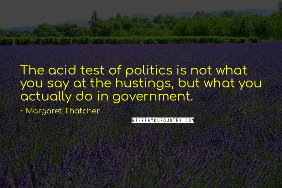 Margaret Thatcher Quotes: The acid test of politics is not what you say at the hustings, but what you actually do in government.