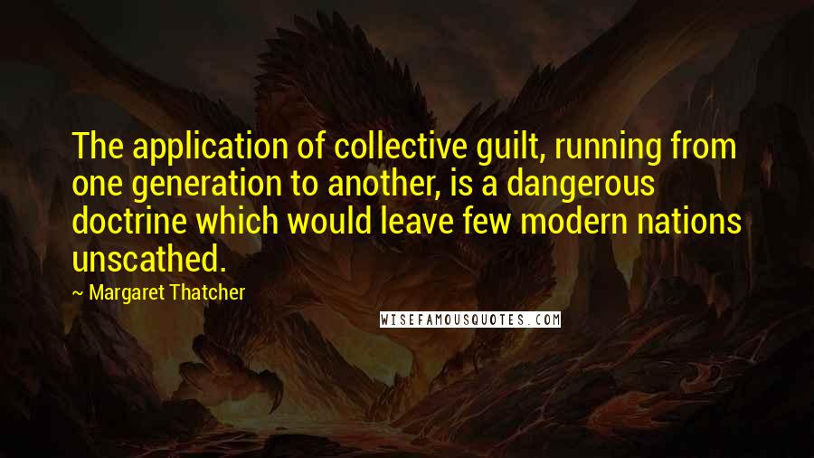 Margaret Thatcher Quotes: The application of collective guilt, running from one generation to another, is a dangerous doctrine which would leave few modern nations unscathed.