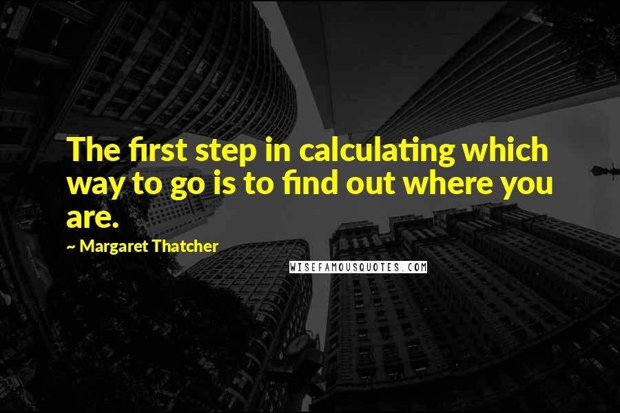 Margaret Thatcher Quotes: The first step in calculating which way to go is to find out where you are.