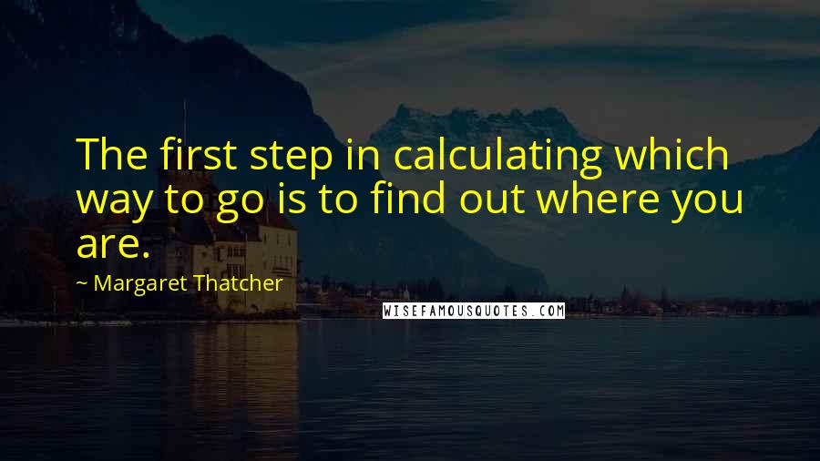 Margaret Thatcher Quotes: The first step in calculating which way to go is to find out where you are.