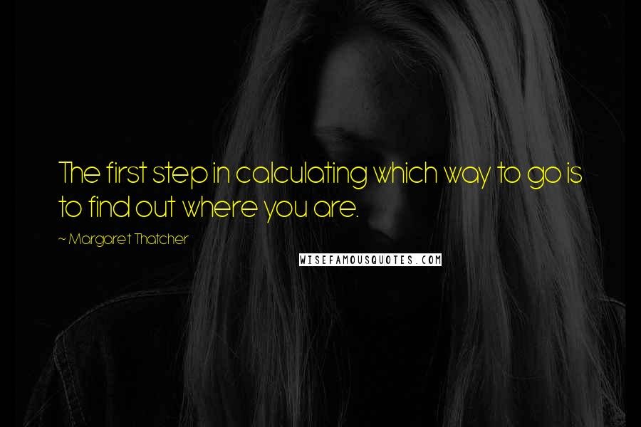 Margaret Thatcher Quotes: The first step in calculating which way to go is to find out where you are.