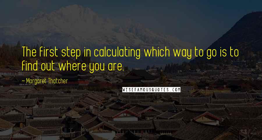 Margaret Thatcher Quotes: The first step in calculating which way to go is to find out where you are.