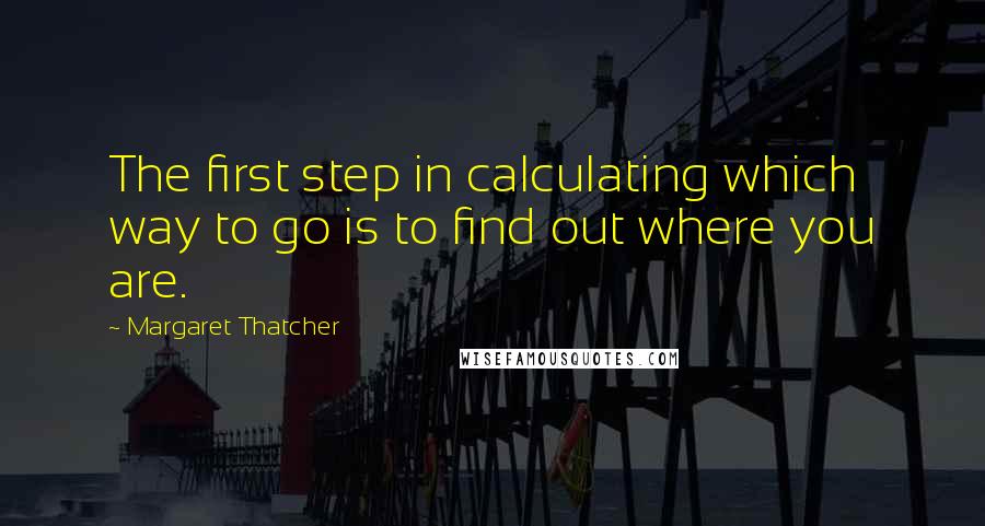 Margaret Thatcher Quotes: The first step in calculating which way to go is to find out where you are.