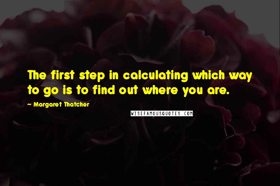 Margaret Thatcher Quotes: The first step in calculating which way to go is to find out where you are.