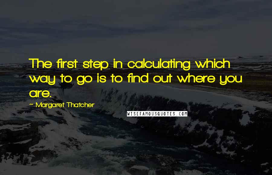 Margaret Thatcher Quotes: The first step in calculating which way to go is to find out where you are.