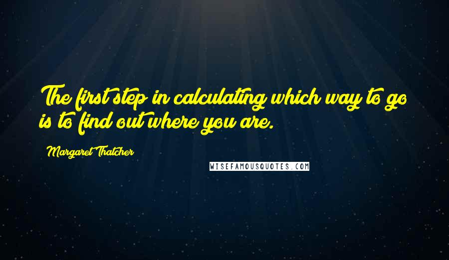 Margaret Thatcher Quotes: The first step in calculating which way to go is to find out where you are.