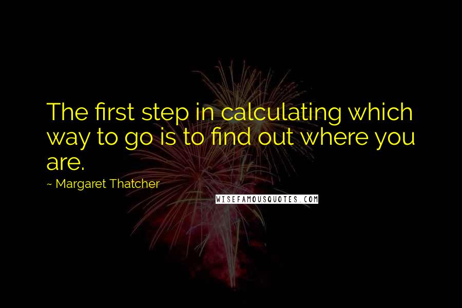 Margaret Thatcher Quotes: The first step in calculating which way to go is to find out where you are.