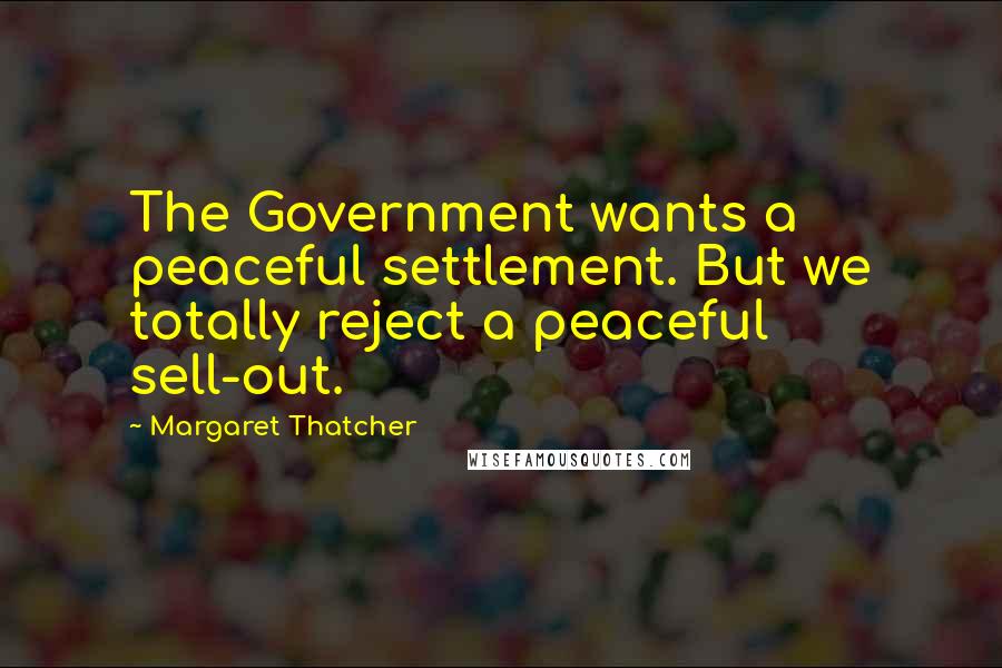 Margaret Thatcher Quotes: The Government wants a peaceful settlement. But we totally reject a peaceful sell-out.