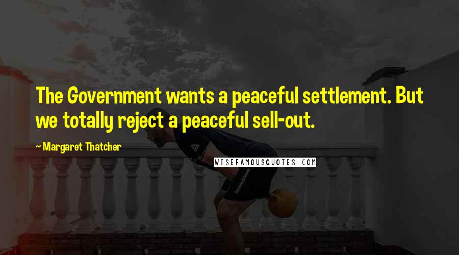 Margaret Thatcher Quotes: The Government wants a peaceful settlement. But we totally reject a peaceful sell-out.