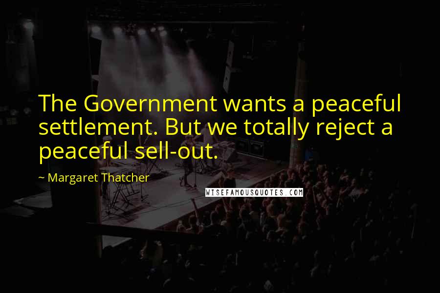 Margaret Thatcher Quotes: The Government wants a peaceful settlement. But we totally reject a peaceful sell-out.