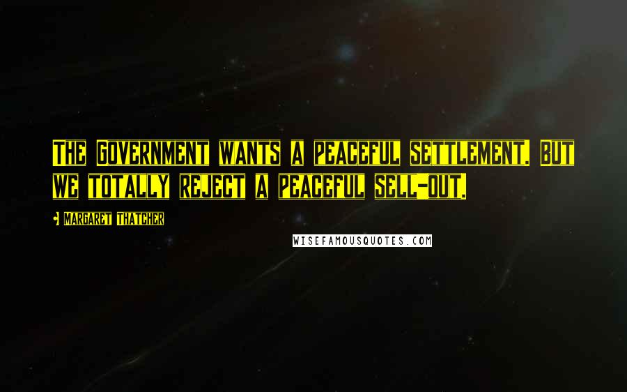 Margaret Thatcher Quotes: The Government wants a peaceful settlement. But we totally reject a peaceful sell-out.