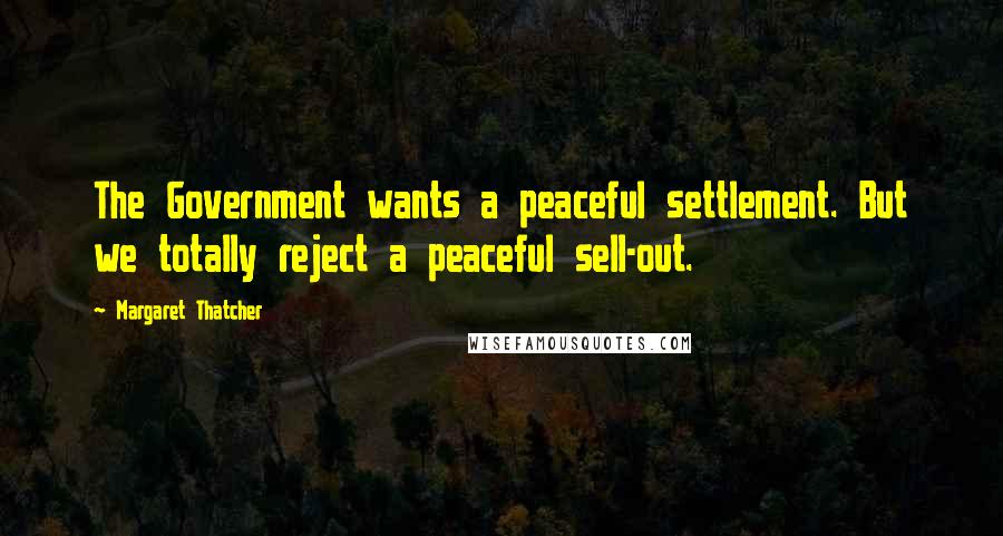 Margaret Thatcher Quotes: The Government wants a peaceful settlement. But we totally reject a peaceful sell-out.