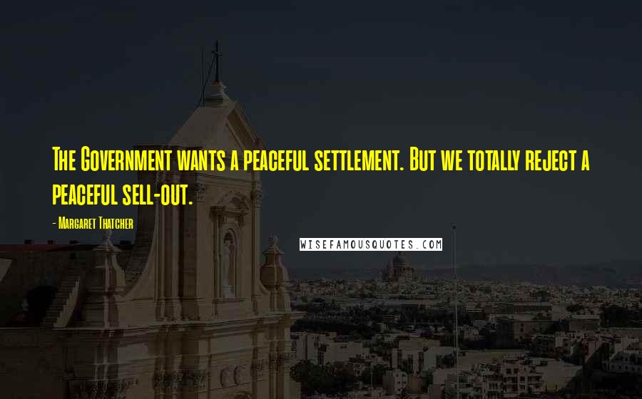 Margaret Thatcher Quotes: The Government wants a peaceful settlement. But we totally reject a peaceful sell-out.