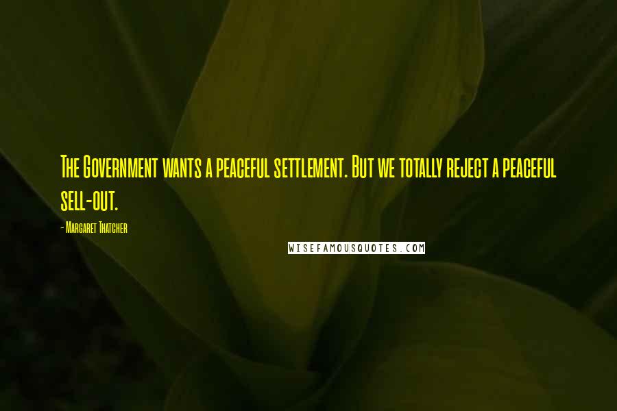 Margaret Thatcher Quotes: The Government wants a peaceful settlement. But we totally reject a peaceful sell-out.