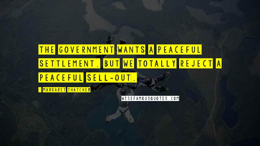 Margaret Thatcher Quotes: The Government wants a peaceful settlement. But we totally reject a peaceful sell-out.