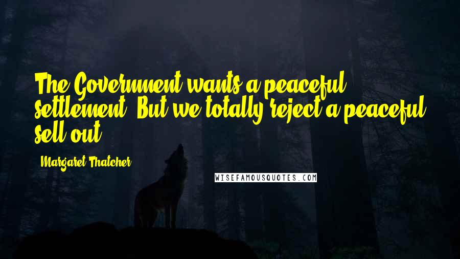 Margaret Thatcher Quotes: The Government wants a peaceful settlement. But we totally reject a peaceful sell-out.