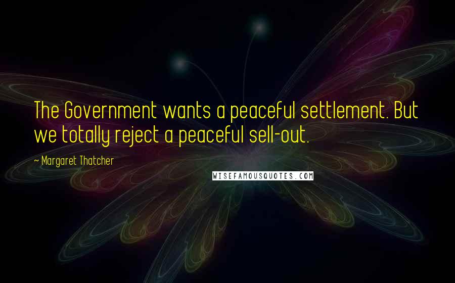 Margaret Thatcher Quotes: The Government wants a peaceful settlement. But we totally reject a peaceful sell-out.