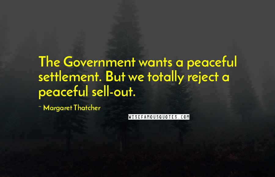 Margaret Thatcher Quotes: The Government wants a peaceful settlement. But we totally reject a peaceful sell-out.